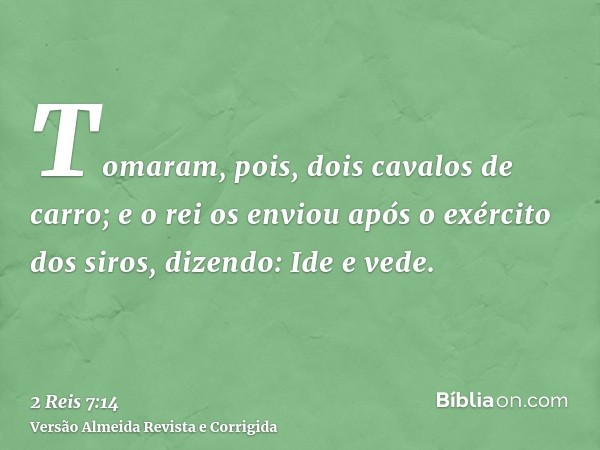 Tomaram, pois, dois cavalos de carro; e o rei os enviou após o exército dos siros, dizendo: Ide e vede.