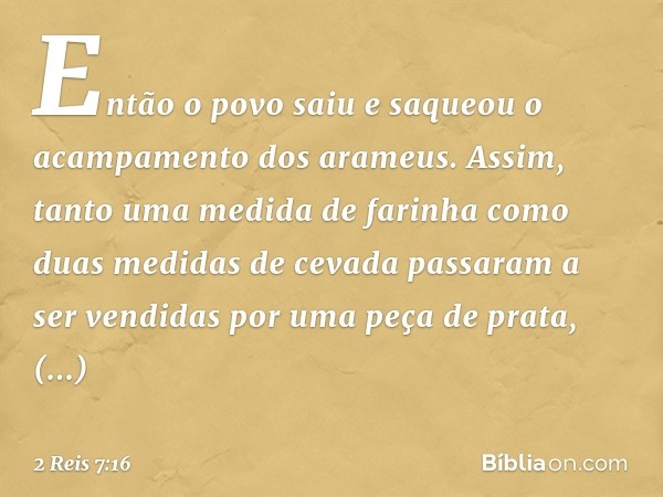 Então o povo saiu e saqueou o acampamento dos arameus. Assim, tanto uma medida de farinha como duas medidas de cevada passaram a ser vendidas por uma peça de pr