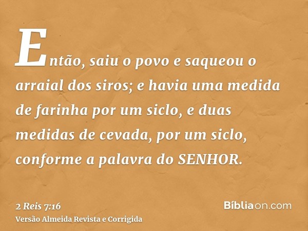 Então, saiu o povo e saqueou o arraial dos siros; e havia uma medida de farinha por um siclo, e duas medidas de cevada, por um siclo, conforme a palavra do SENH