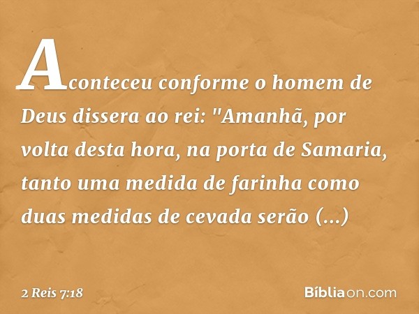 Aconteceu conforme o homem de Deus dissera ao rei: "Ama­nhã, por volta desta hora, na porta de Samaria, tanto uma medida de farinha como duas medidas de cevada 