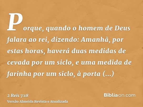 Porque, quando o homem de Deus falara ao rei, dizendo: Amanhã, por estas horas, haverá duas medidas de cevada por um siclo, e uma medida de farinha por um siclo