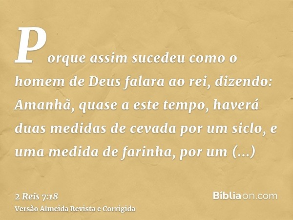 Porque assim sucedeu como o homem de Deus falara ao rei, dizendo: Amanhã, quase a este tempo, haverá duas medidas de cevada por um siclo, e uma medida de farinh
