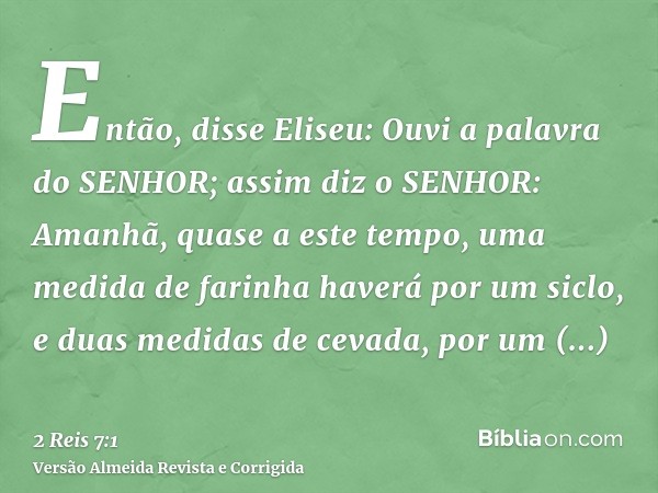 Então, disse Eliseu: Ouvi a palavra do SENHOR; assim diz o SENHOR: Amanhã, quase a este tempo, uma medida de farinha haverá por um siclo, e duas medidas de ceva