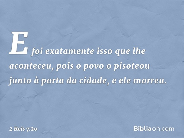 E foi exatamente isso que lhe aconteceu, pois o povo o pisoteou junto à porta da cidade, e ele morreu. -- 2 Reis 7:20