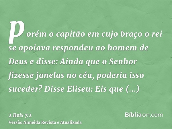 porém o capitão em cujo braço o rei se apoiava respondeu ao homem de Deus e disse: Ainda que o Senhor fizesse janelas no céu, poderia isso suceder? Disse Eliseu