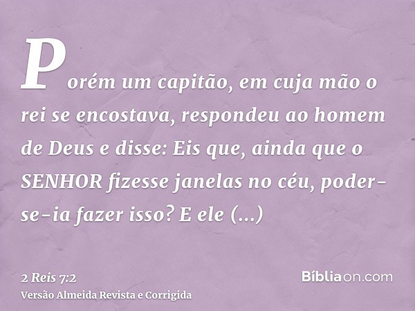 Porém um capitão, em cuja mão o rei se encostava, respondeu ao homem de Deus e disse: Eis que, ainda que o SENHOR fizesse janelas no céu, poder-se-ia fazer isso