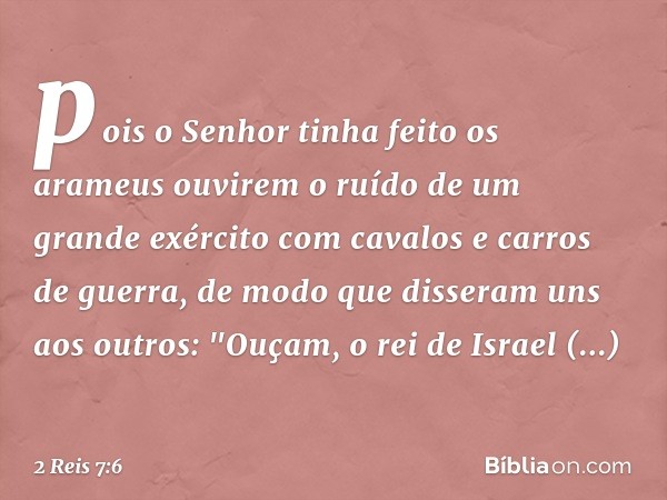 pois o Senhor tinha feito os arameus ouvirem o ruído de um grande exército com cavalos e carros de guerra, de modo que disseram uns aos outros: "­Ouçam, o rei d