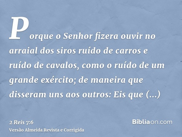 Porque o Senhor fizera ouvir no arraial dos siros ruído de carros e ruído de cavalos, como o ruído de um grande exército; de maneira que disseram uns aos outros