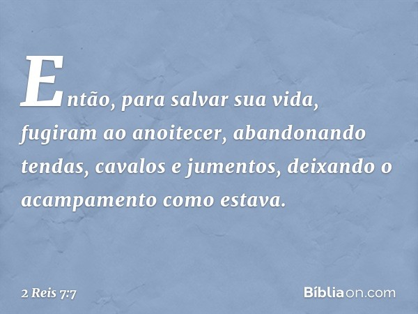 Então, para salvar sua vida, fugiram ao anoitecer, abandonando tendas, cavalos e jumentos, deixando o acampamento como estava. -- 2 Reis 7:7