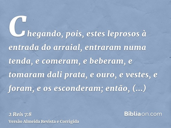Chegando, pois, estes leprosos à entrada do arraial, entraram numa tenda, e comeram, e beberam, e tomaram dali prata, e ouro, e vestes, e foram, e os esconderam