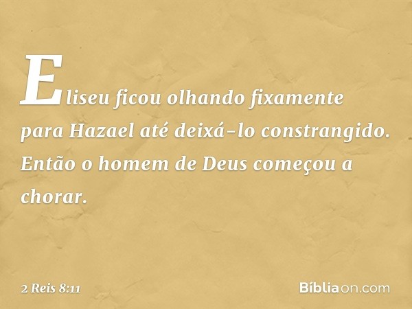 Eliseu ficou olhando fixamente para Hazael até deixá-lo constrangido. Então o homem de Deus começou a chorar. -- 2 Reis 8:11