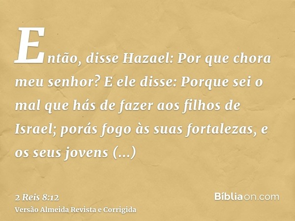 Então, disse Hazael: Por que chora meu senhor? E ele disse: Porque sei o mal que hás de fazer aos filhos de Israel; porás fogo às suas fortalezas, e os seus jov