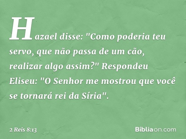 Hazael disse: "Como poderia teu servo, que não passa de um cão, realizar algo assim?"
Respondeu Eliseu: "O Senhor me mostrou que você se tornará rei da Síria". 