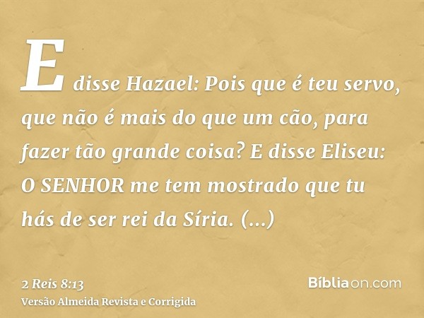 E disse Hazael: Pois que é teu servo, que não é mais do que um cão, para fazer tão grande coisa? E disse Eliseu: O SENHOR me tem mostrado que tu hás de ser rei 