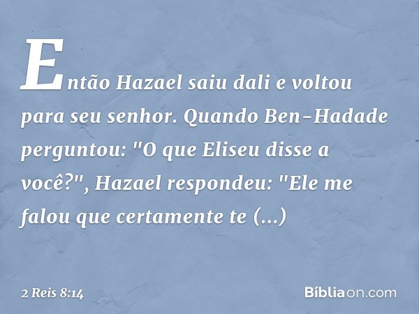 Então Hazael saiu dali e voltou para seu senhor. Quando Ben-Hadade perguntou: "O que Eliseu disse a você?", Hazael respondeu: "Ele me falou que certamente te re