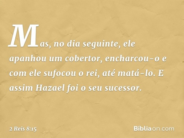 Mas, no dia seguinte, ele apanhou um cobertor, encharcou-o e com ele sufocou o rei, até matá-lo. E assim Hazael foi o seu sucessor. -- 2 Reis 8:15