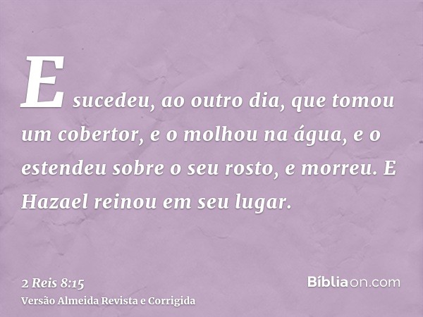 E sucedeu, ao outro dia, que tomou um cobertor, e o molhou na água, e o estendeu sobre o seu rosto, e morreu. E Hazael reinou em seu lugar.