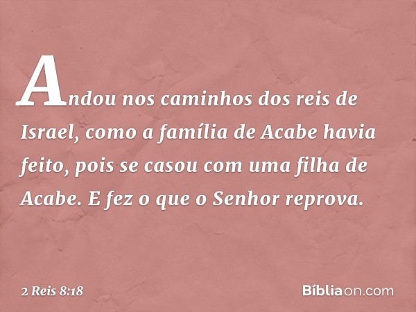 Andou nos caminhos dos reis de Israel, como a família de Acabe havia feito, pois se casou com uma filha de Acabe. E fez o que o Senhor reprova. -- 2 Reis 8:18