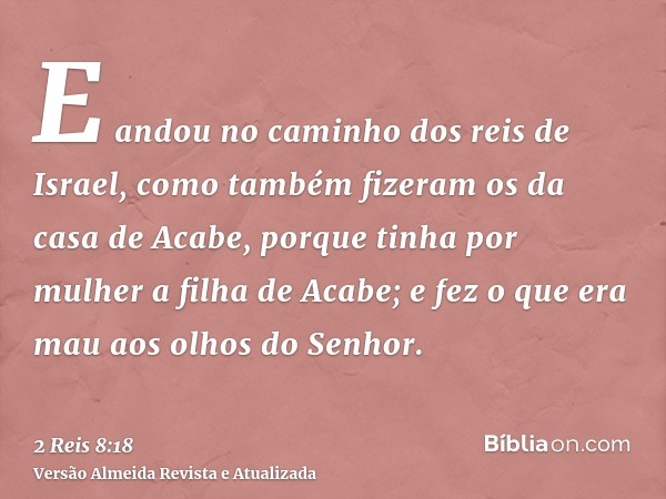 E andou no caminho dos reis de Israel, como também fizeram os da casa de Acabe, porque tinha por mulher a filha de Acabe; e fez o que era mau aos olhos do Senho