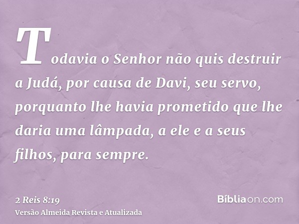 Todavia o Senhor não quis destruir a Judá, por causa de Davi, seu servo, porquanto lhe havia prometido que lhe daria uma lâmpada, a ele e a seus filhos, para se