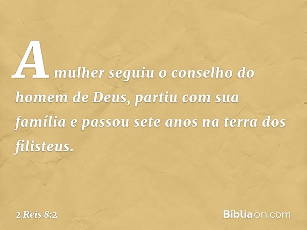 A mulher seguiu o conselho do homem de Deus, partiu com sua família e passou sete anos na terra dos filisteus. -- 2 Reis 8:2