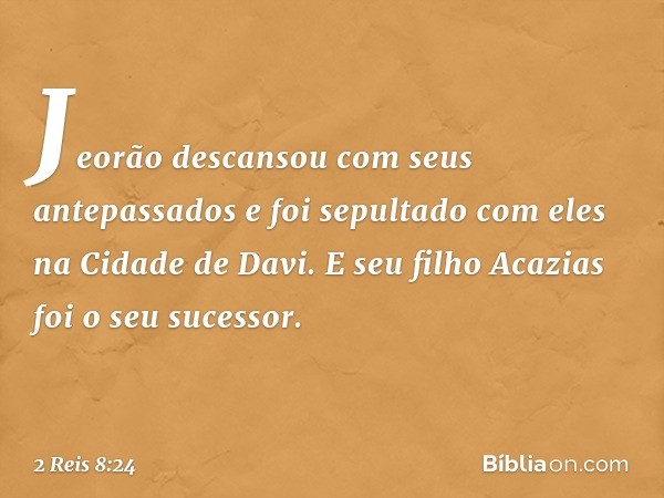 Jeorão descansou com seus antepassados e foi sepultado com eles na Cidade de Davi. E seu filho Acazias foi o seu sucessor. -- 2 Reis 8:24