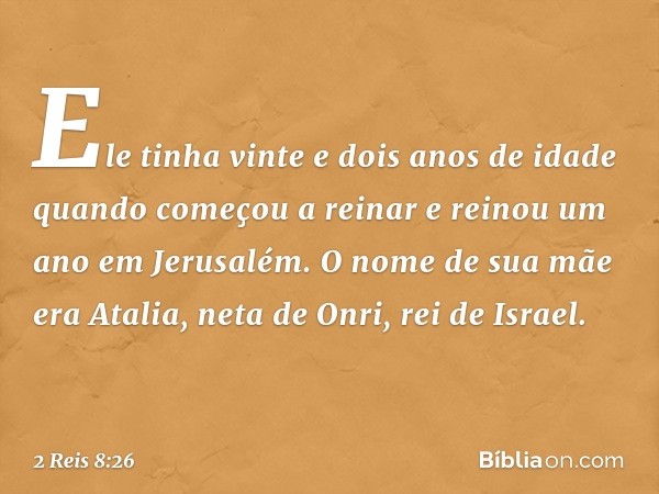 Ele tinha vinte e dois anos de idade quando começou a reinar e reinou um ano em Jerusalém. O nome de sua mãe era Atalia, neta de Onri, rei de Israel. -- 2 Reis 