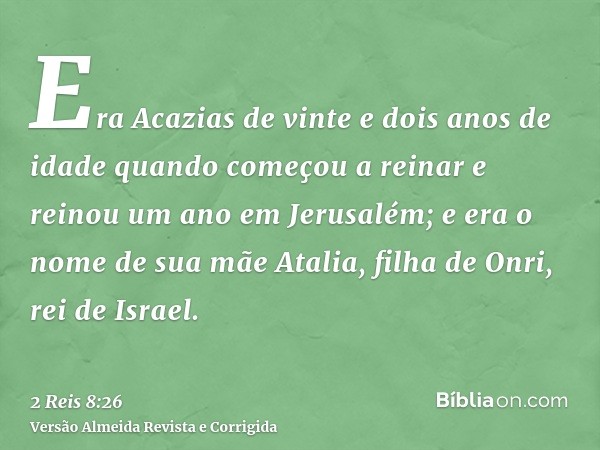 Era Acazias de vinte e dois anos de idade quando começou a reinar e reinou um ano em Jerusalém; e era o nome de sua mãe Atalia, filha de Onri, rei de Israel.