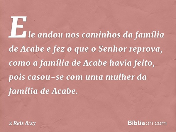 Ele andou nos caminhos da família de Acabe e fez o que o Senhor reprova, como a família de Acabe havia feito, pois casou-se com uma mulher da família de Acabe. 