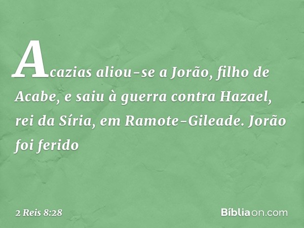 Acazias aliou-se a Jorão, filho de Acabe, e saiu à guerra contra Hazael, rei da Síria, em Ramote-Gileade. Jorão foi ferido -- 2 Reis 8:28