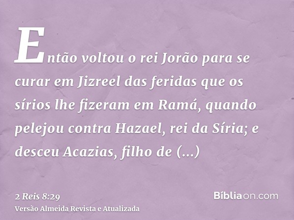 Então voltou o rei Jorão para se curar em Jizreel das feridas que os sírios lhe fizeram em Ramá, quando pelejou contra Hazael, rei da Síria; e desceu Acazias, f