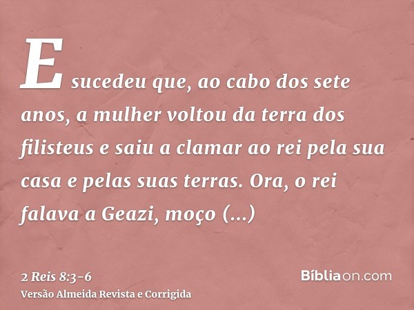 E sucedeu que, ao cabo dos sete anos, a mulher voltou da terra dos filisteus e saiu a clamar ao rei pela sua casa e pelas suas terras.Ora, o rei falava a Geazi,