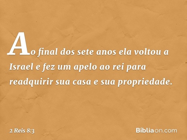 Ao final dos sete anos ela voltou a Israel e fez um apelo ao rei para readquirir sua casa e sua propriedade. -- 2 Reis 8:3