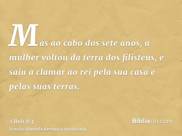 Mas ao cabo dos sete anos, a mulher voltou da terra dos filisteus, e saiu a clamar ao rei pela sua casa e pelas suas terras.