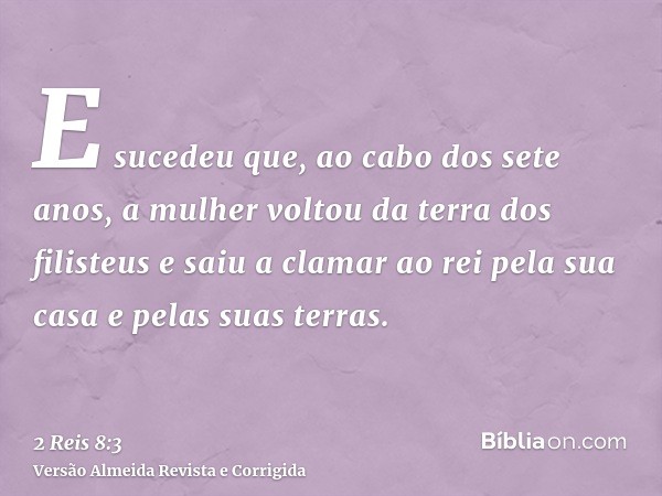 E sucedeu que, ao cabo dos sete anos, a mulher voltou da terra dos filisteus e saiu a clamar ao rei pela sua casa e pelas suas terras.