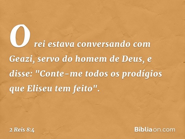 O rei estava conversando com Geazi, servo do homem de Deus, e disse: "Conte-me todos os prodígios que Eliseu tem feito". -- 2 Reis 8:4