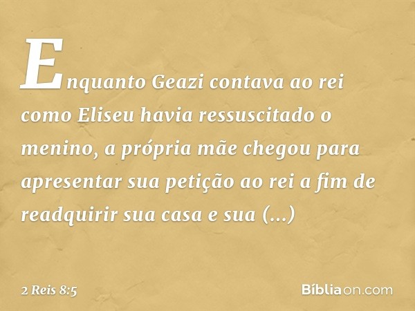 Enquanto Geazi contava ao rei como Eliseu havia ressuscitado o menino, a própria mãe chegou para apresentar sua petição ao rei a fim de readquirir sua casa e su