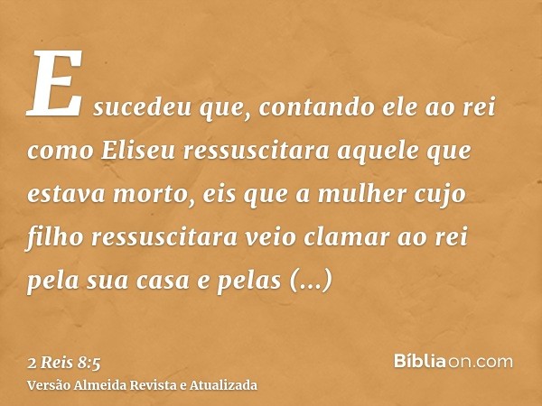 E sucedeu que, contando ele ao rei como Eliseu ressuscitara aquele que estava morto, eis que a mulher cujo filho ressuscitara veio clamar ao rei pela sua casa e