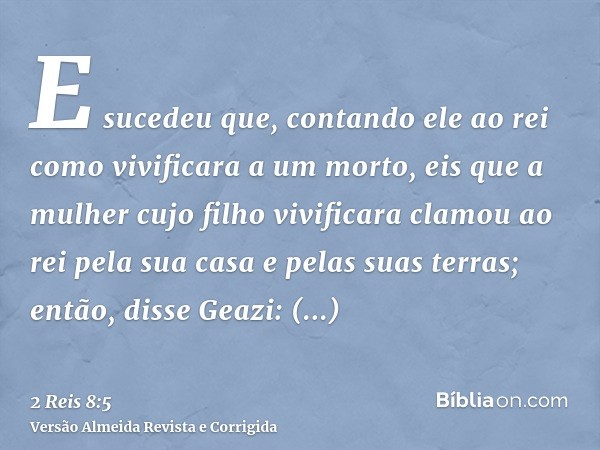 E sucedeu que, contando ele ao rei como vivificara a um morto, eis que a mulher cujo filho vivificara clamou ao rei pela sua casa e pelas suas terras; então, di