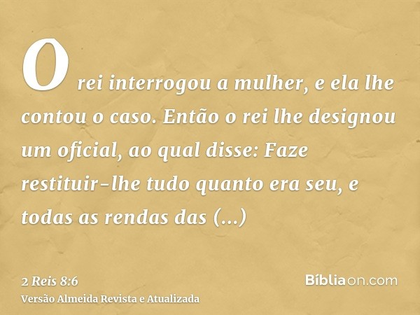 O rei interrogou a mulher, e ela lhe contou o caso. Então o rei lhe designou um oficial, ao qual disse: Faze restituir-lhe tudo quanto era seu, e todas as renda