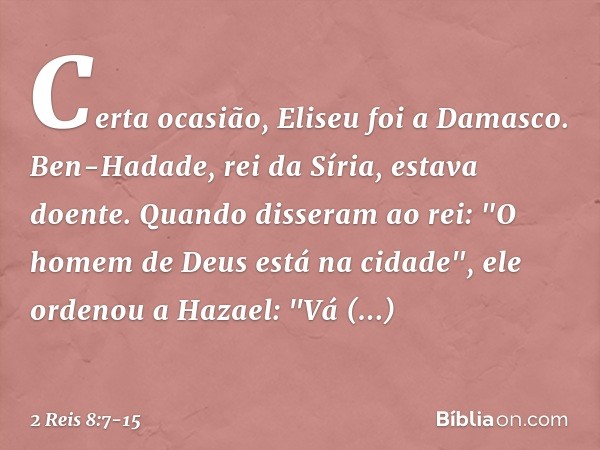 Certa ocasião, Eliseu foi a Damasco. Ben-Hadade, rei da Síria, estava doente. Quando disseram ao rei: "O homem de Deus está na cidade", ele ordenou a Hazael: "V