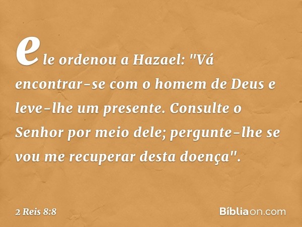 ele ordenou a Hazael: "Vá encontrar-se com o homem de Deus e leve-lhe um presente. Consulte o Senhor por meio dele; pergunte-lhe se vou me recuperar desta doenç