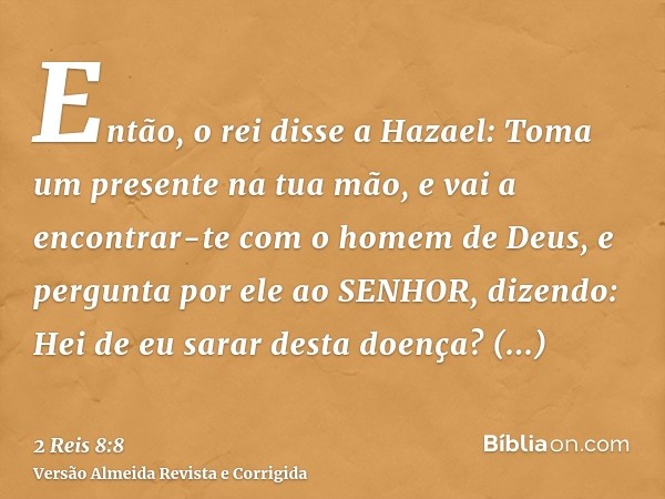 Então, o rei disse a Hazael: Toma um presente na tua mão, e vai a encontrar-te com o homem de Deus, e pergunta por ele ao SENHOR, dizendo: Hei de eu sarar desta