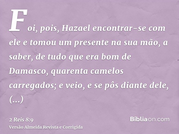 Foi, pois, Hazael encontrar-se com ele e tomou um presente na sua mão, a saber, de tudo que era bom de Damasco, quarenta camelos carregados; e veio, e se pôs di