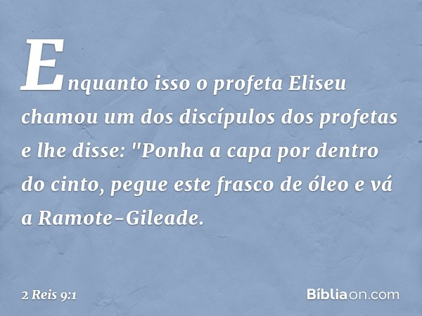 Enquanto isso o profeta Eliseu chamou um dos discípulos dos profetas e lhe disse: "Ponha a capa por dentro do cinto, pegue este frasco de óleo e vá a Ramote-Gil