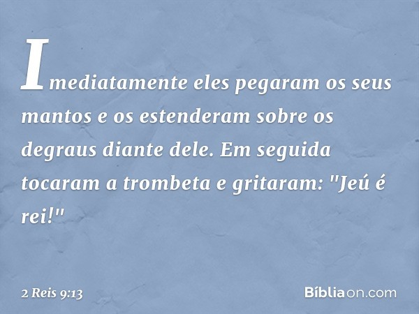 Imediatamente eles pegaram os seus mantos e os estenderam sobre os degraus diante dele. Em seguida tocaram a trombeta e gritaram: "Jeú é rei!" -- 2 Reis 9:13