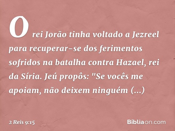 O rei Jorão tinha voltado a Jezreel para recuperar-se dos ferimentos sofridos na batalha contra Hazael, rei da Síria. Jeú propôs: "Se vocês me apoiam, não deixe