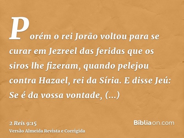 Porém o rei Jorão voltou para se curar em Jezreel das feridas que os siros lhe fizeram, quando pelejou contra Hazael, rei da Síria. E disse Jeú: Se é da vossa v
