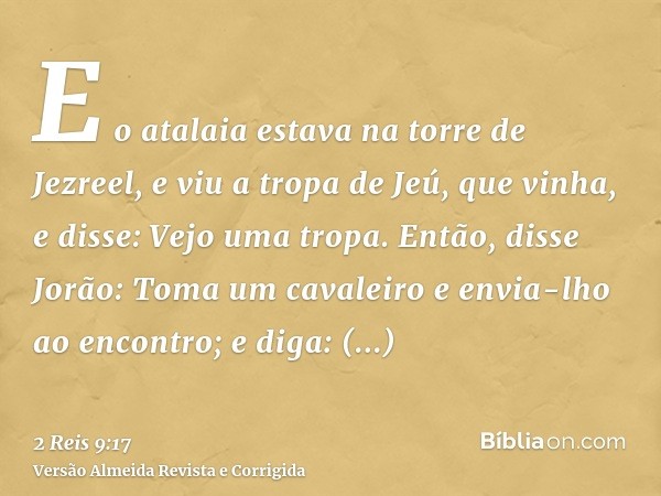 E o atalaia estava na torre de Jezreel, e viu a tropa de Jeú, que vinha, e disse: Vejo uma tropa. Então, disse Jorão: Toma um cavaleiro e envia-lho ao encontro;