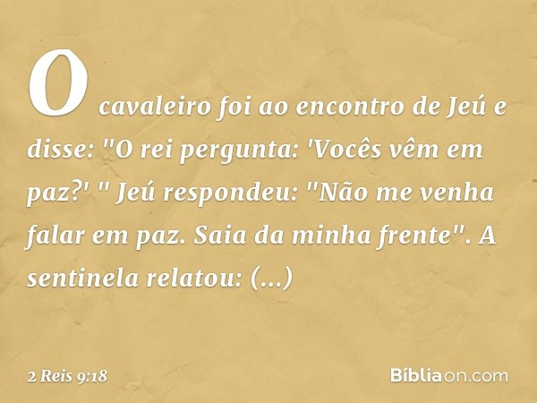 O cavaleiro foi ao encontro de Jeú e disse: "O rei pergunta: 'Vocês vêm em paz?' "
Jeú respondeu: "Não me venha falar em paz. Saia da minha frente".
A sentinela